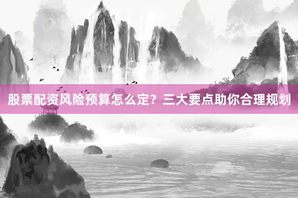 股票配资风险预算怎么定？三大要点助你合理规划