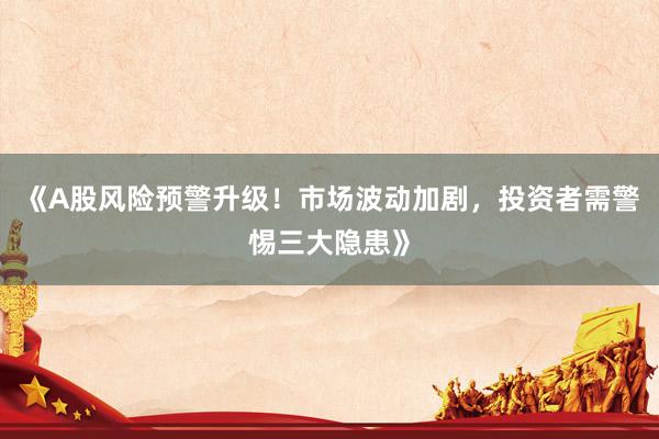《A股风险预警升级！市场波动加剧，投资者需警惕三大隐患》