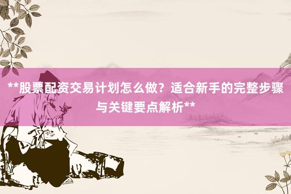 **股票配资交易计划怎么做？适合新手的完整步骤与关键要点解析**