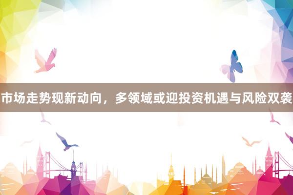 市场走势现新动向，多领域或迎投资机遇与风险双袭