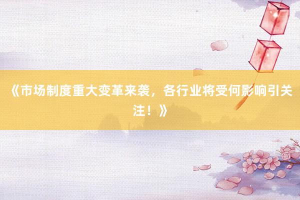 《市场制度重大变革来袭，各行业将受何影响引关注！》