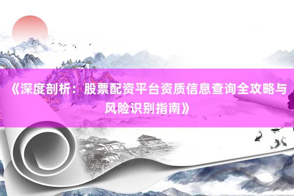 《深度剖析：股票配资平台资质信息查询全攻略与风险识别指南》