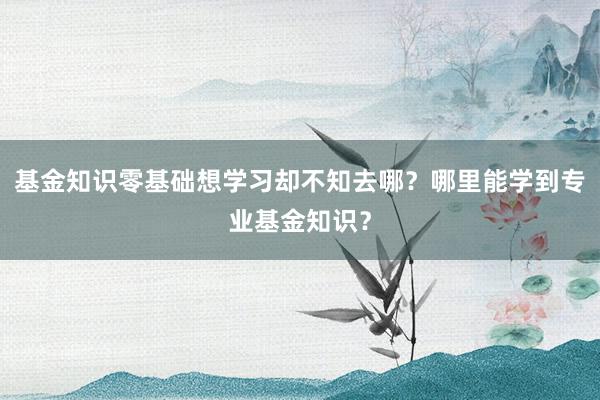 基金知识零基础想学习却不知去哪？哪里能学到专业基金知识？