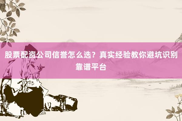 股票配资公司信誉怎么选？真实经验教你避坑识别靠谱平台