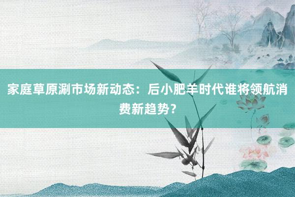 家庭草原涮市场新动态:后小肥羊时代谁将领航消费新趋势?
