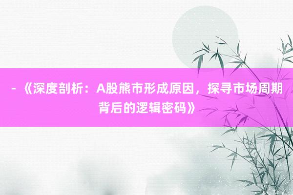 - 《深度剖析：A股熊市形成原因，探寻市场周期背后的逻辑密码》
