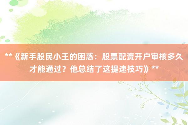 **《新手股民小王的困惑：股票配资开户审核多久才能通过？他总结了这提速技巧》**