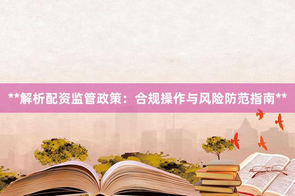**解析配资监管政策：合规操作与风险防范指南**