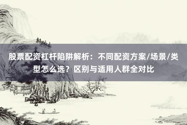 股票配资杠杆陷阱解析：不同配资方案/场景/类型怎么选？区别与适用人群全对比
