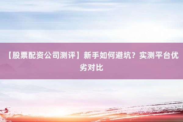 【股票配资公司测评】新手如何避坑？实测平台优劣对比