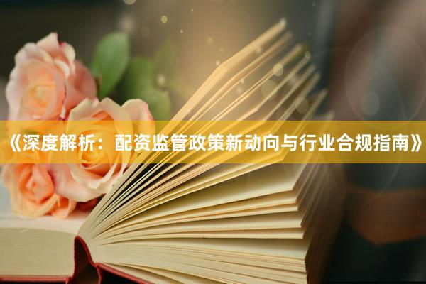 《深度解析:配资监管政策新动向与行业合规指南》