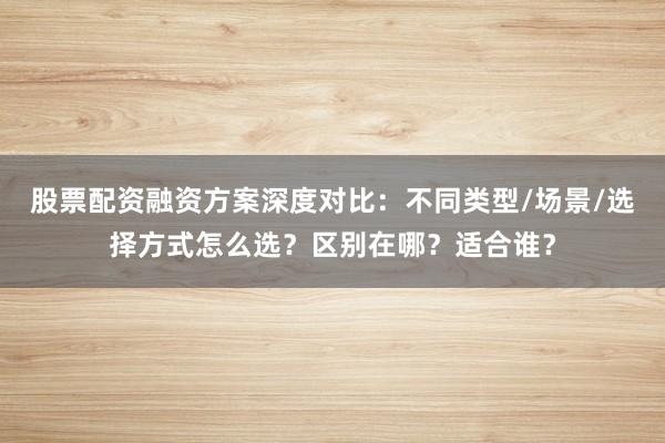 股票配资融资方案深度对比：不同类型/场景/选择方式怎么选？区别在哪？适合谁？