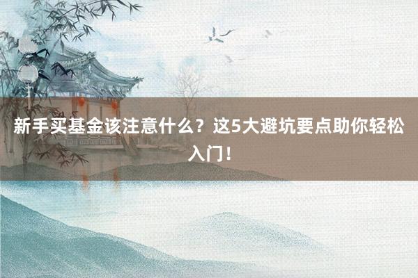 新手买基金该注意什么？这5大避坑要点助你轻松入门！