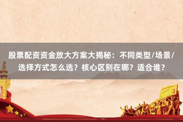 股票配资资金放大方案大揭秘：不同类型/场景/选择方式怎么选？核心区别在哪？适合谁？