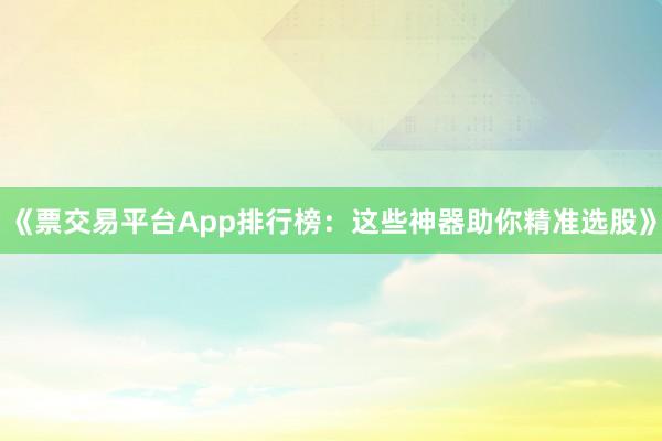 《票交易平台App排行榜：这些神器助你精准选股》