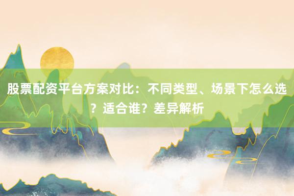 股票配资平台方案对比：不同类型、场景下怎么选？适合谁？差异解析