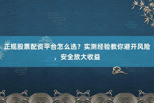 正规股票配资平台怎么选？实测经验教你避开风险，安全放大收益