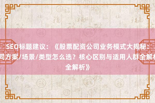 SEO标题建议：《股票配资公司业务模式大揭秘：不同方案/场景/类型怎么选？核心区别与适用人群全解析》