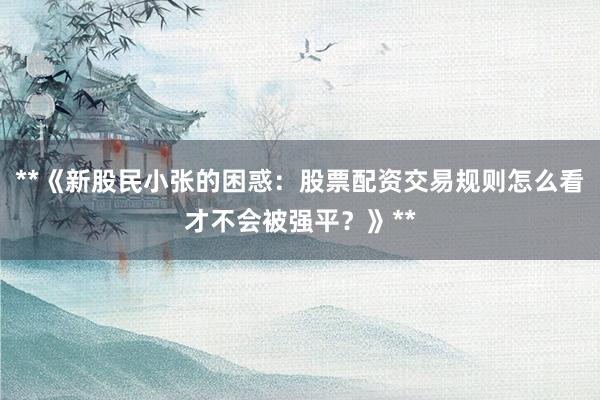 **《新股民小张的困惑：股票配资交易规则怎么看才不会被强平？》**