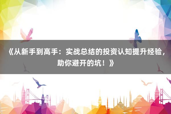 《从新手到高手:实战总结的投资认知提升经验,助你避开的坑!》