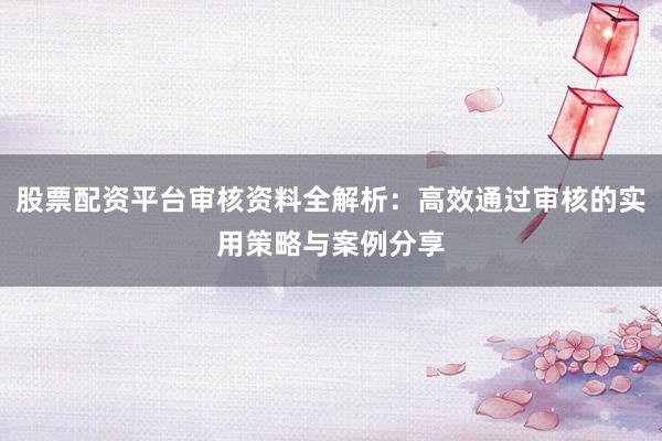 股票配资平台审核资料全解析：高效通过审核的实用策略与案例分享