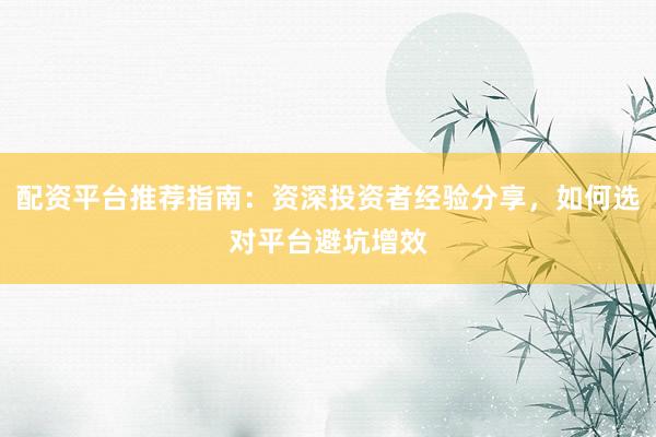 配资平台推荐指南：资深投资者经验分享，如何选对平台避坑增效