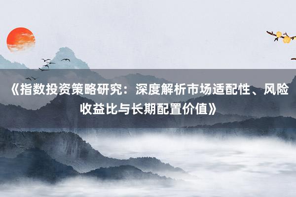 《指数投资策略研究：深度解析市场适配性、风险收益比与长期配置价值》