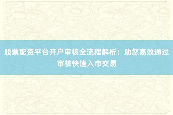 股票配资平台开户审核全流程解析：助您高效通过审核快速入市交易