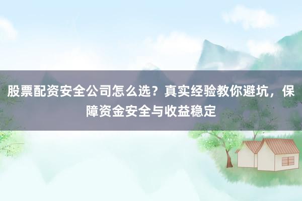 股票配资安全公司怎么选？真实经验教你避坑，保障资金安全与收益稳定