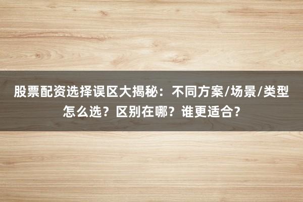 股票配资选择误区大揭秘：不同方案/场景/类型怎么选？区别在哪？谁更适合？