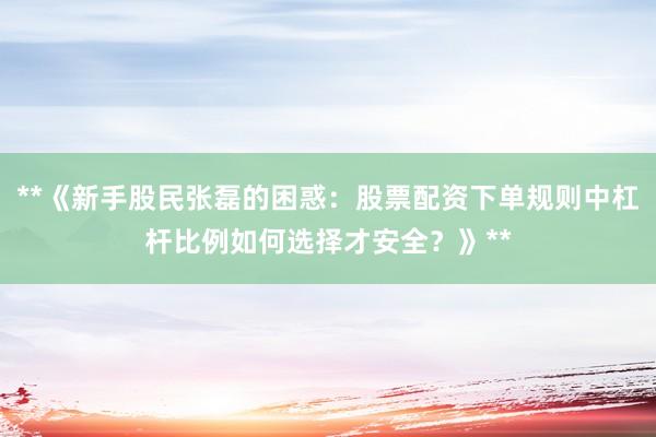 **《新手股民张磊的困惑：股票配资下单规则中杠杆比例如何选择才安全？》**