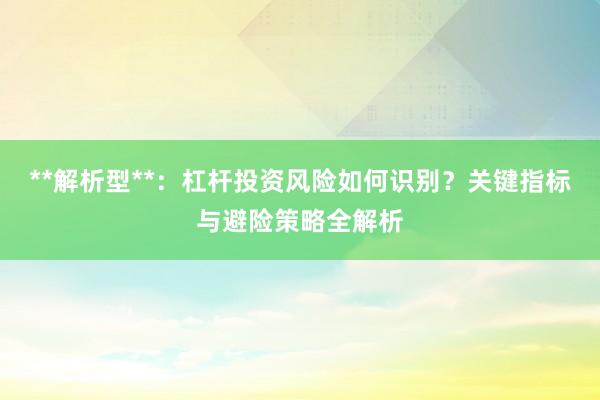 **解析型**：杠杆投资风险如何识别？关键指标与避险策略全解析