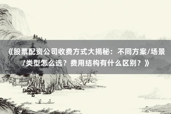 《股票配资公司收费方式大揭秘：不同方案/场景/类型怎么选？费用结构有什么区别？》