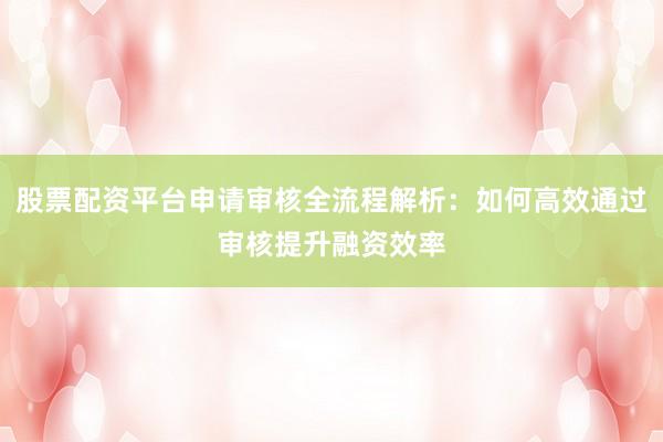 股票配资平台申请审核全流程解析：如何高效通过审核提升融资效率