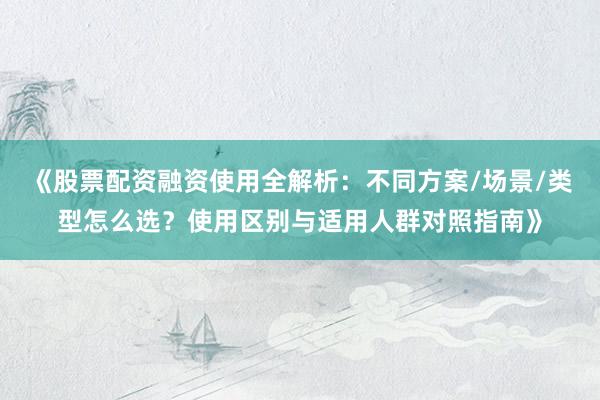 《股票配资融资使用全解析：不同方案/场景/类型怎么选？使用区别与适用人群对照指南》