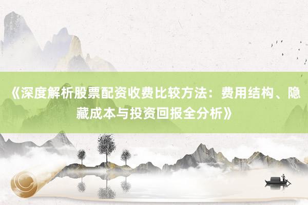 《深度解析股票配资收费比较方法：费用结构、隐藏成本与投资回报全分析》