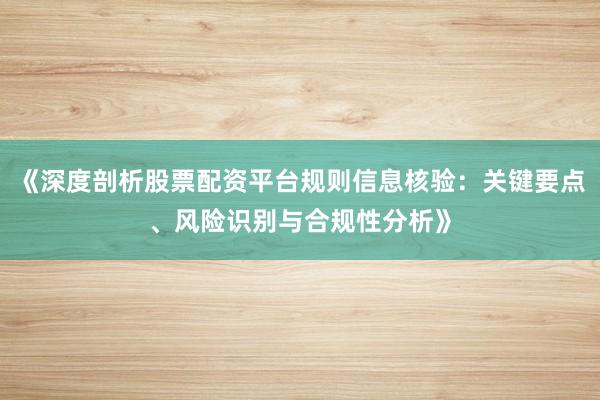 《深度剖析股票配资平台规则信息核验：关键要点、风险识别与合规性分析》