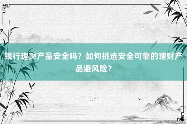 银行理财产品安全吗？如何挑选安全可靠的理财产品避风险？