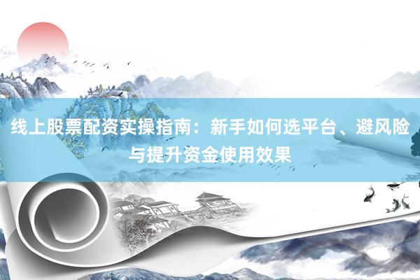 线上股票配资实操指南：新手如何选平台、避风险与提升资金使用效果